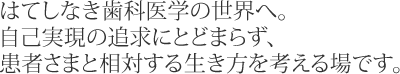 はてしなき歯科医学の世界へ。自己実現の追求にとどまらず、患者さまと相対する生き方を考える場です。