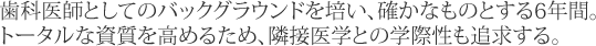 歯科医師としてのバックグラウンドを培い、確かなものとする6年間。トータルな資質を高めるため、隣接医学との学際性も追求する。