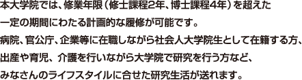 本大学院では、修業年限（修士課程2年、博士課程4年）を超えた一定の期間にわたる計画的な履修が可能です。 病院、官公庁、企業等に在職しながら社会人大学院生として在籍する方、出産や育児、 介護を行いながら大学院で研究を行う方など、 みなさんのライフスタイルに合せた研究生活が送れます。