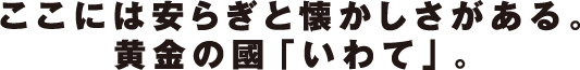 ここには安らぎと懐かしさがある。黄金の國「いわて」。